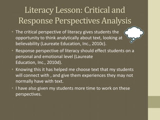Literacy Lesson: Critical and
Response Perspectives Analysis
• The critical perspective of literacy gives students the
opportunity to think analytically about text, looking at
believability (Laureate Education, Inc., 2010c).
• Response perspective of literacy should effect students on a
personal and emotional level (Laureate
Education, Inc., 2010d).
• Knowing this it has helped me choose text that my students
will connect with , and give them experiences they may not
normally have with text.
• I have also given my students more time to work on these
perspectives.
 