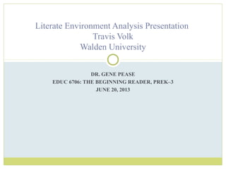 DR. GENE PEASE
EDUC 6706: THE BEGINNING READER, PREK–3
JUNE 20, 2013
Literate Environment Analysis Presentation
Travis Volk
Walden University
 