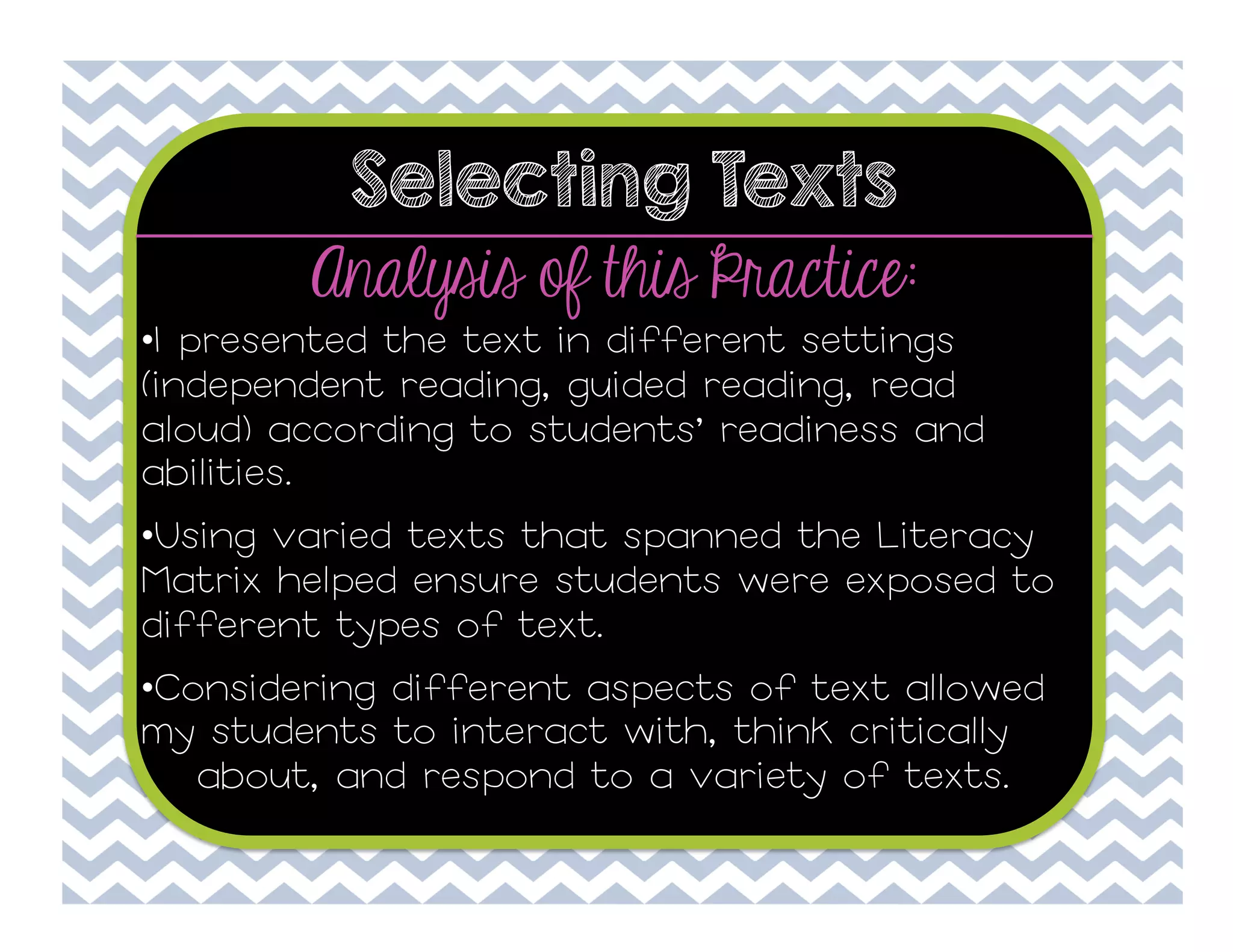 Selecting Texts

Analysis of this Practice:

• I presented the text in different settings
(independent reading, guided reading, read
aloud) according to students’ readiness and
abilities.
• Using varied texts that spanned the Literacy
Matrix helped ensure students were exposed to
different types of text.
• Considering different aspects of text allowed
my students to interact with, think critically
about, and respond to a variety of texts.

 