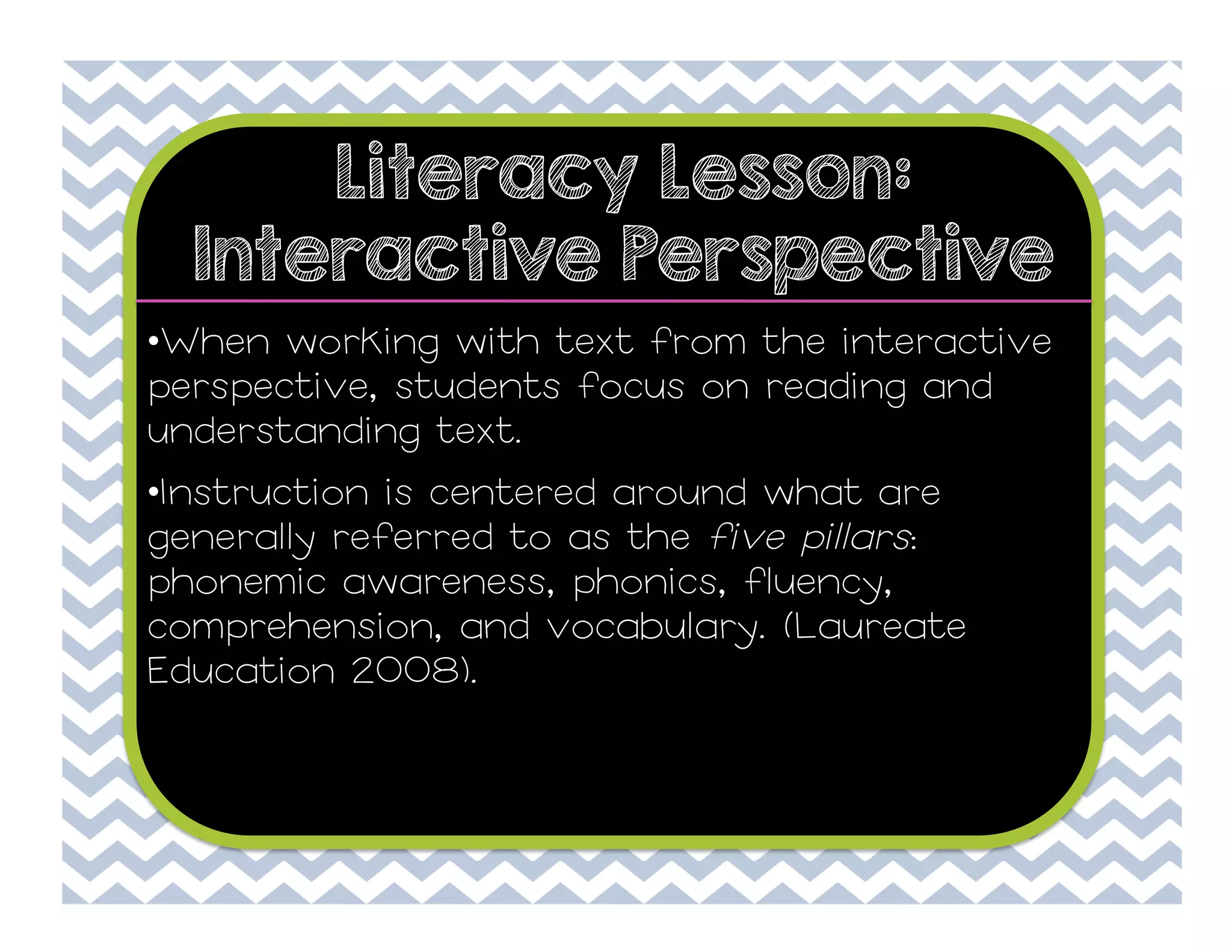 Literacy Lesson:
Interactive Perspective
• When working with text from the interactive
perspective, students focus on reading and
understanding text.
• Instruction is centered around what are
generally referred to as the five pillars:
phonemic awareness, phonics, fluency,
comprehension, and vocabulary. (Laureate
Education 2008).

 
