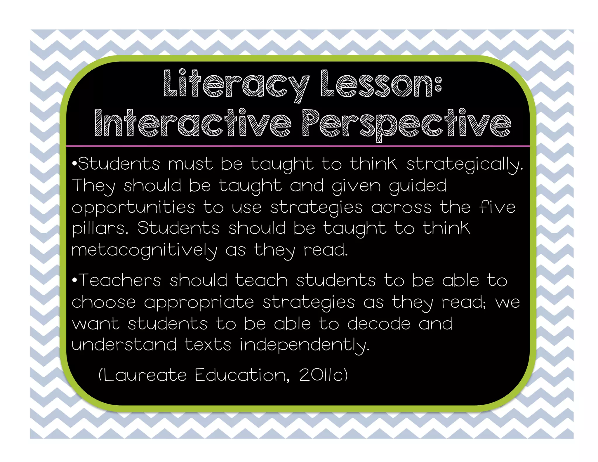 Literacy Lesson:
Interactive Perspective
• Students must be taught to think strategically.
They should be taught and given guided
opportunities to use strategies across the five
pillars. Students should be taught to think
metacognitively as they read.
• Teachers should teach students to be able to
choose appropriate strategies as they read; we
want students to be able to decode and
understand texts independently.
(Laureate Education, 2011c)

 