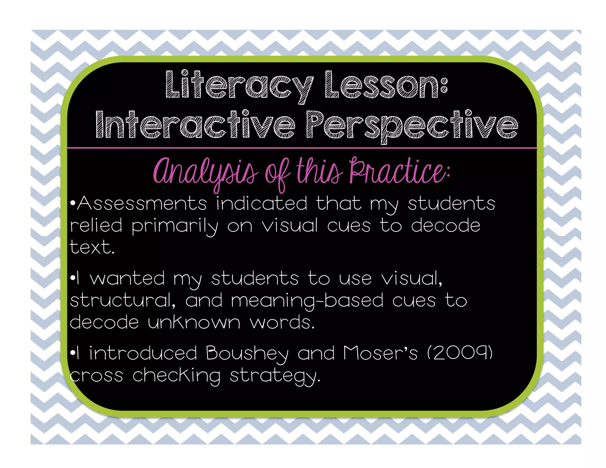 Literacy Lesson:
Interactive Perspective

Analysis of this Practice:

• Assessments indicated that my students
relied primarily on visual cues to decode
text.
• I wanted my students to use visual,
structural, and meaning-based cues to
decode unknown words.
• I introduced Boushey and Moser’s (2009)
cross checking strategy.

 