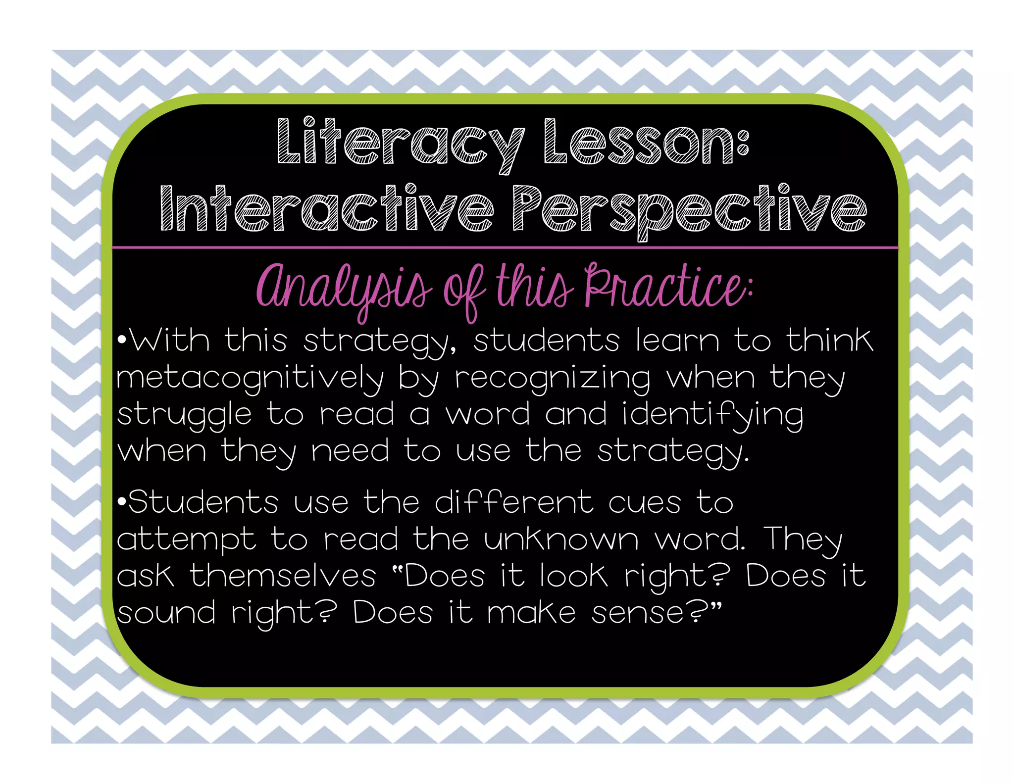 Literacy Lesson:
Interactive Perspective

Analysis of this Practice:

• With this strategy, students learn to think
metacognitively by recognizing when they
struggle to read a word and identifying
when they need to use the strategy.
• Students use the different cues to
attempt to read the unknown word. They
ask themselves “Does it look right? Does it
sound right? Does it make sense?”

 