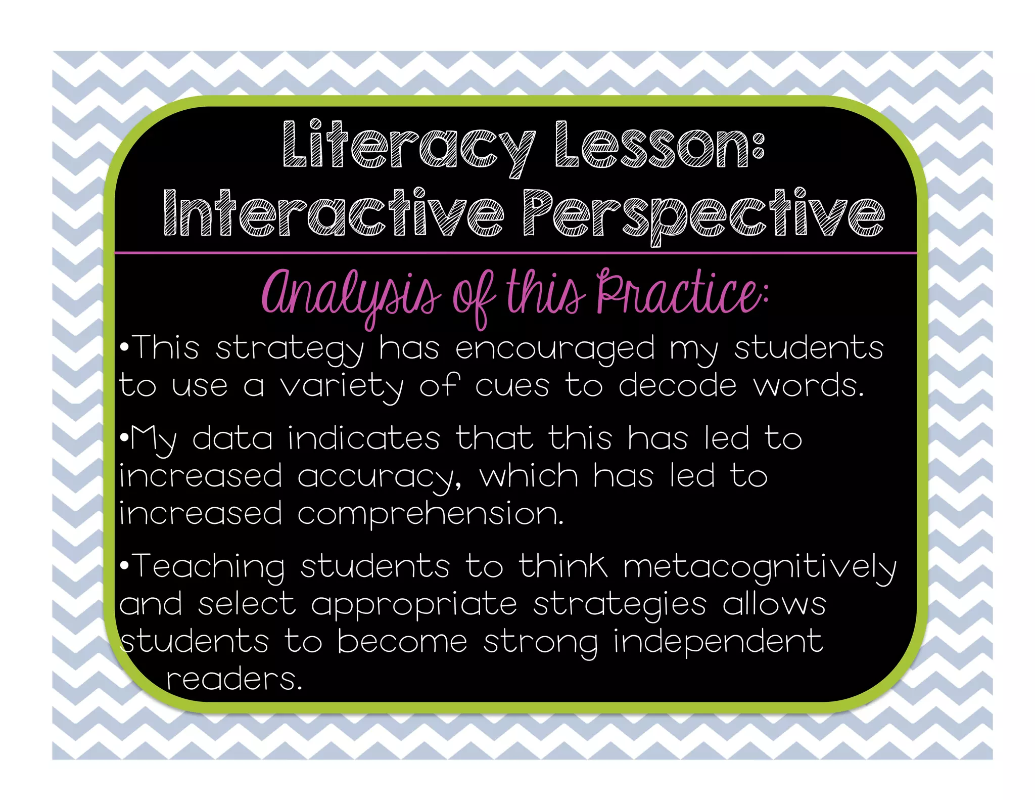 Literacy Lesson:
Interactive Perspective

Analysis of this Practice:

• This strategy has encouraged my students
to use a variety of cues to decode words.
• My data indicates that this has led to
increased accuracy, which has led to
increased comprehension.
• Teaching students to think metacognitively
and select appropriate strategies allows
students to become strong independent
readers.

 