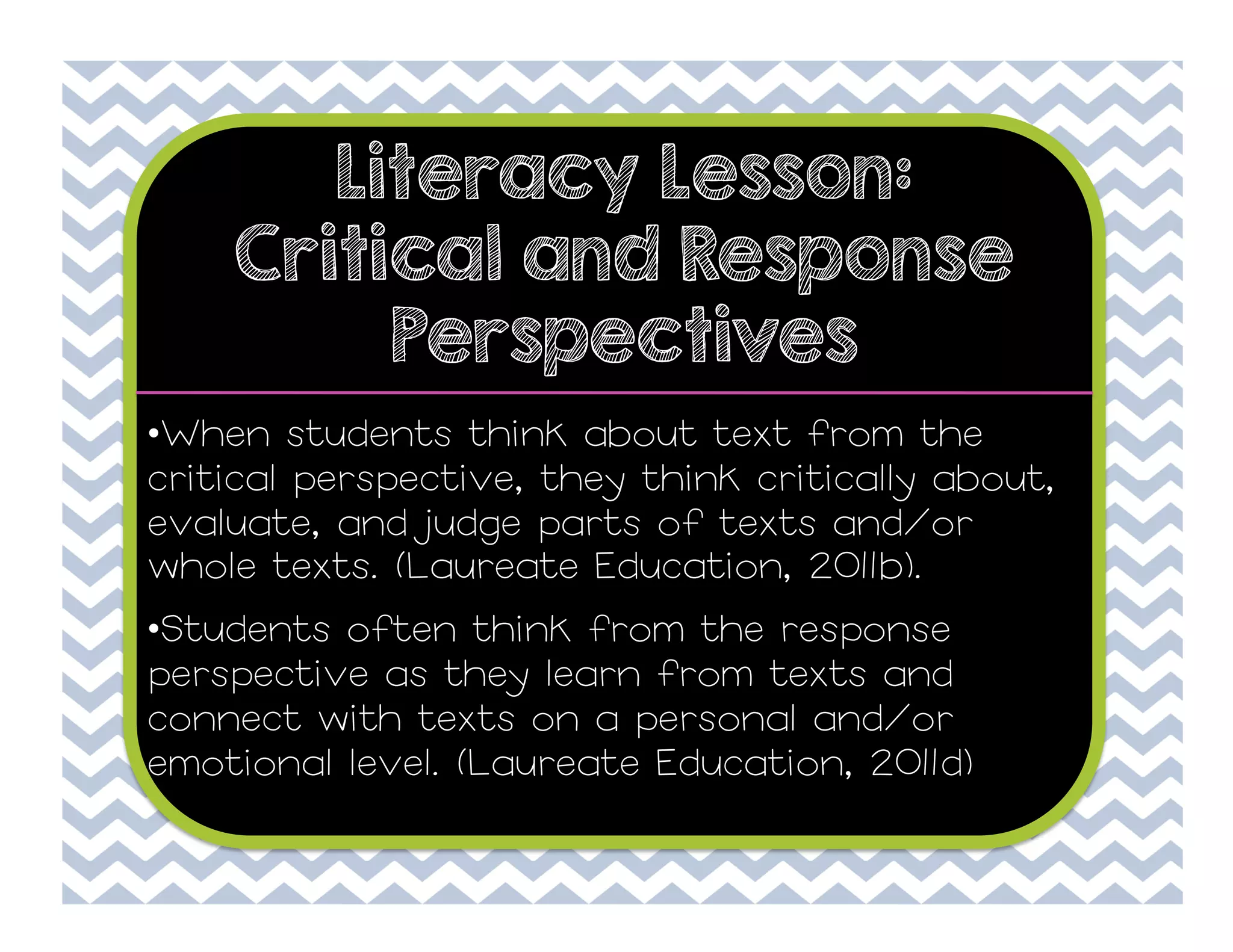Literacy Lesson:
Critical and Response
Perspectives
• When students think about text from the
critical perspective, they think critically about,
evaluate, and judge parts of texts and/or
whole texts. (Laureate Education, 2011b).
• Students often think from the response
perspective as they learn from texts and
connect with texts on a personal and/or
emotional level. (Laureate Education, 2011d)

 