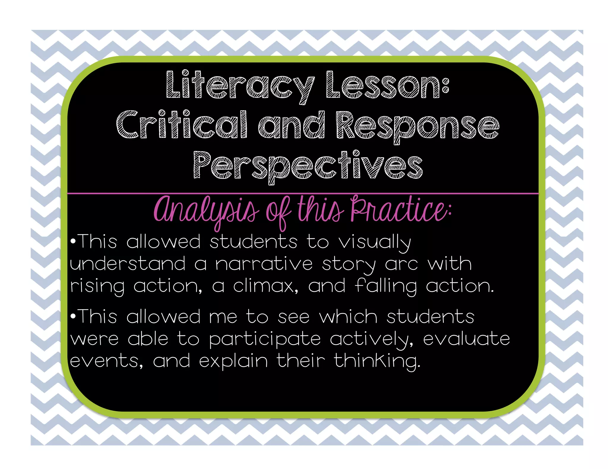 Literacy Lesson:
Critical and Response
Perspectives

Analysis of this Practice:

• This allowed students to visually
understand a narrative story arc with
rising action, a climax, and falling action.
• This allowed me to see which students
were able to participate actively, evaluate
events, and explain their thinking.

 