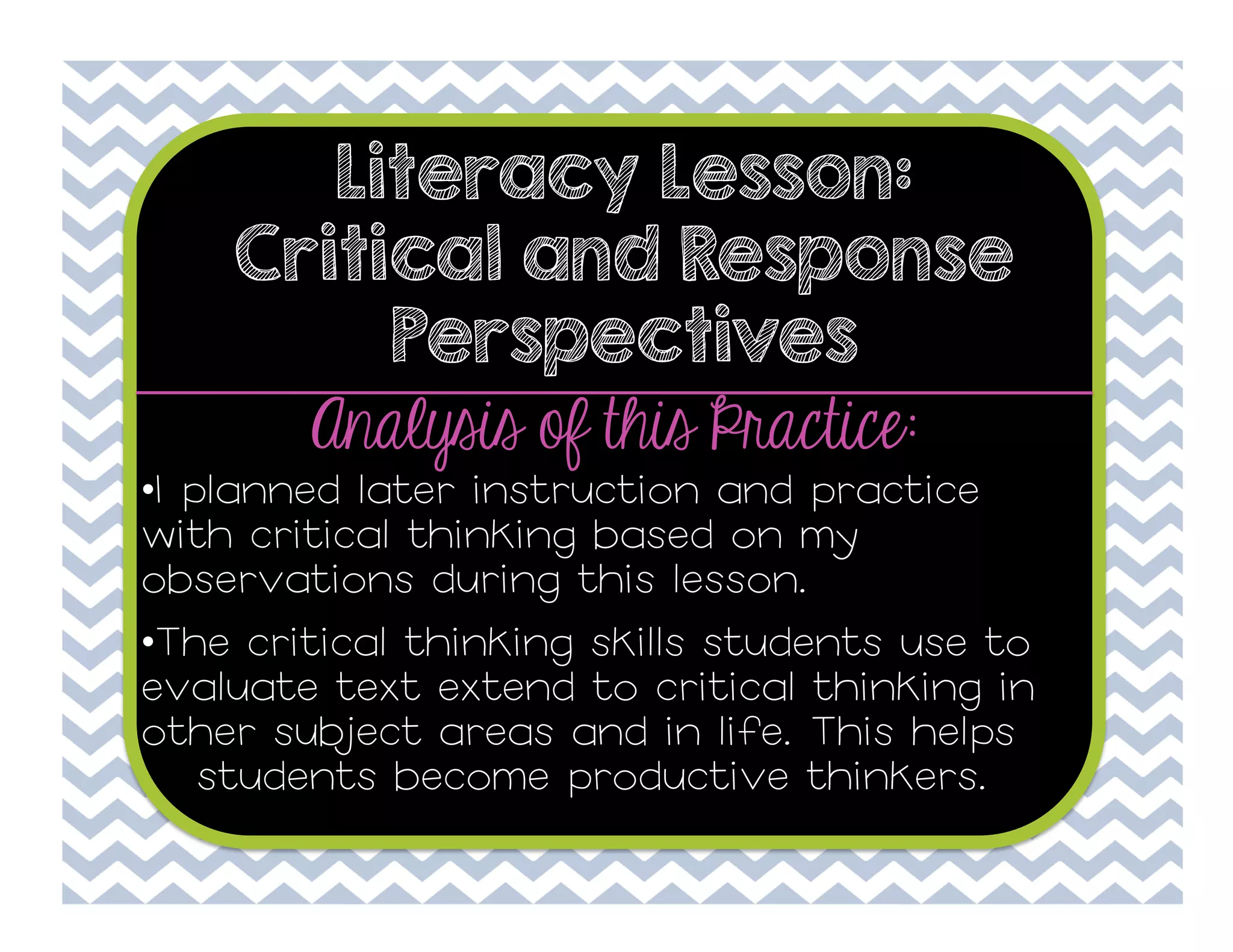 Literacy Lesson:
Critical and Response
Perspectives

Analysis of this Practice:

• I planned later instruction and practice
with critical thinking based on my
observations during this lesson.
• The critical thinking skills students use to
evaluate text extend to critical thinking in
other subject areas and in life. This helps
students become productive thinkers.

 