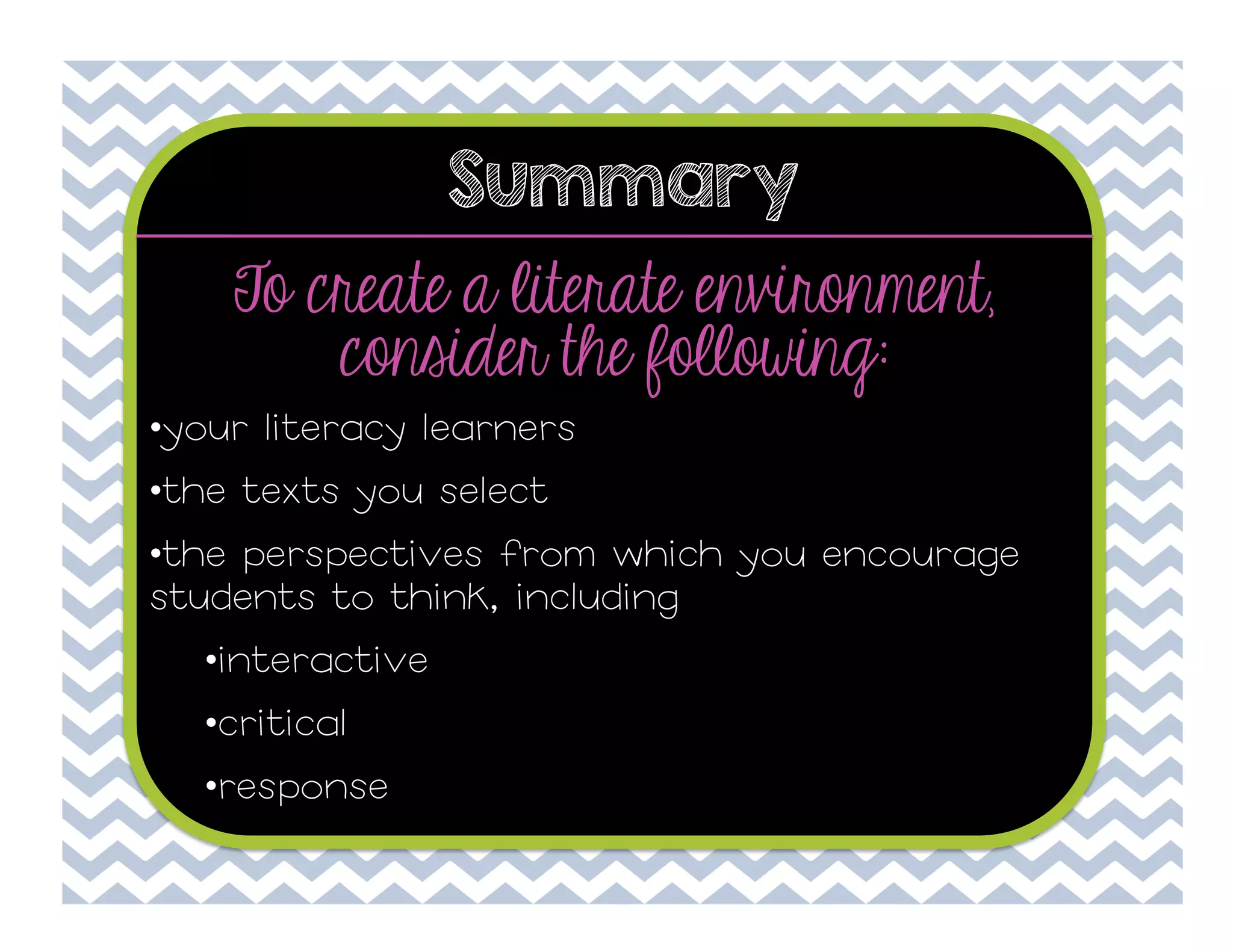 Summary

To create a literate environment,
consider the following:
• your literacy learners
• the texts you select
• the perspectives from which you encourage
students to think, including
• interactive
• critical
• response

 