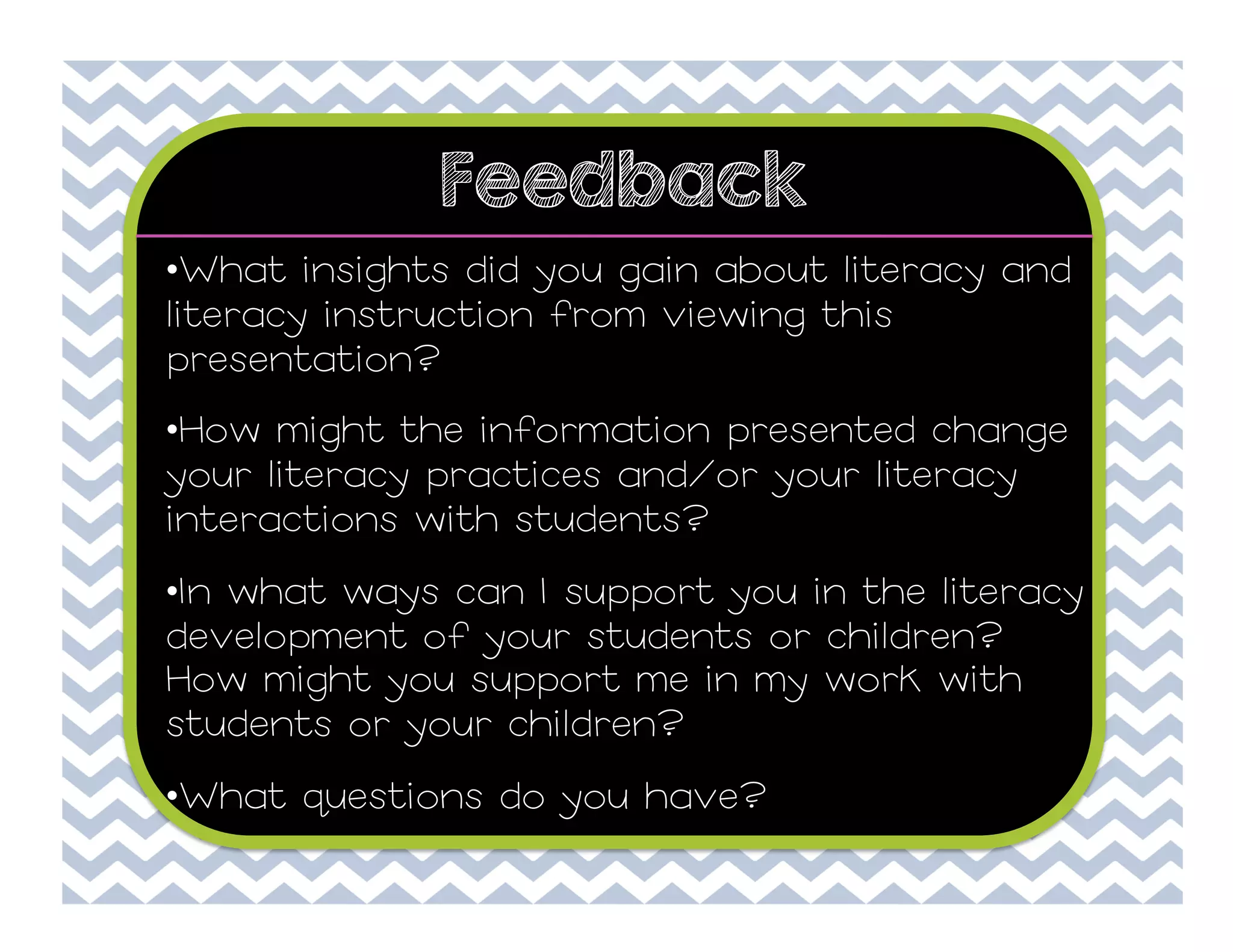 Feedback
• What insights did you gain about literacy and
literacy instruction from viewing this
presentation?
• How might the information presented change
your literacy practices and/or your literacy
interactions with students?
• In what ways can I support you in the literacy
development of your students or children?
How might you support me in my work with
students or your children?
• What questions do you have?

 