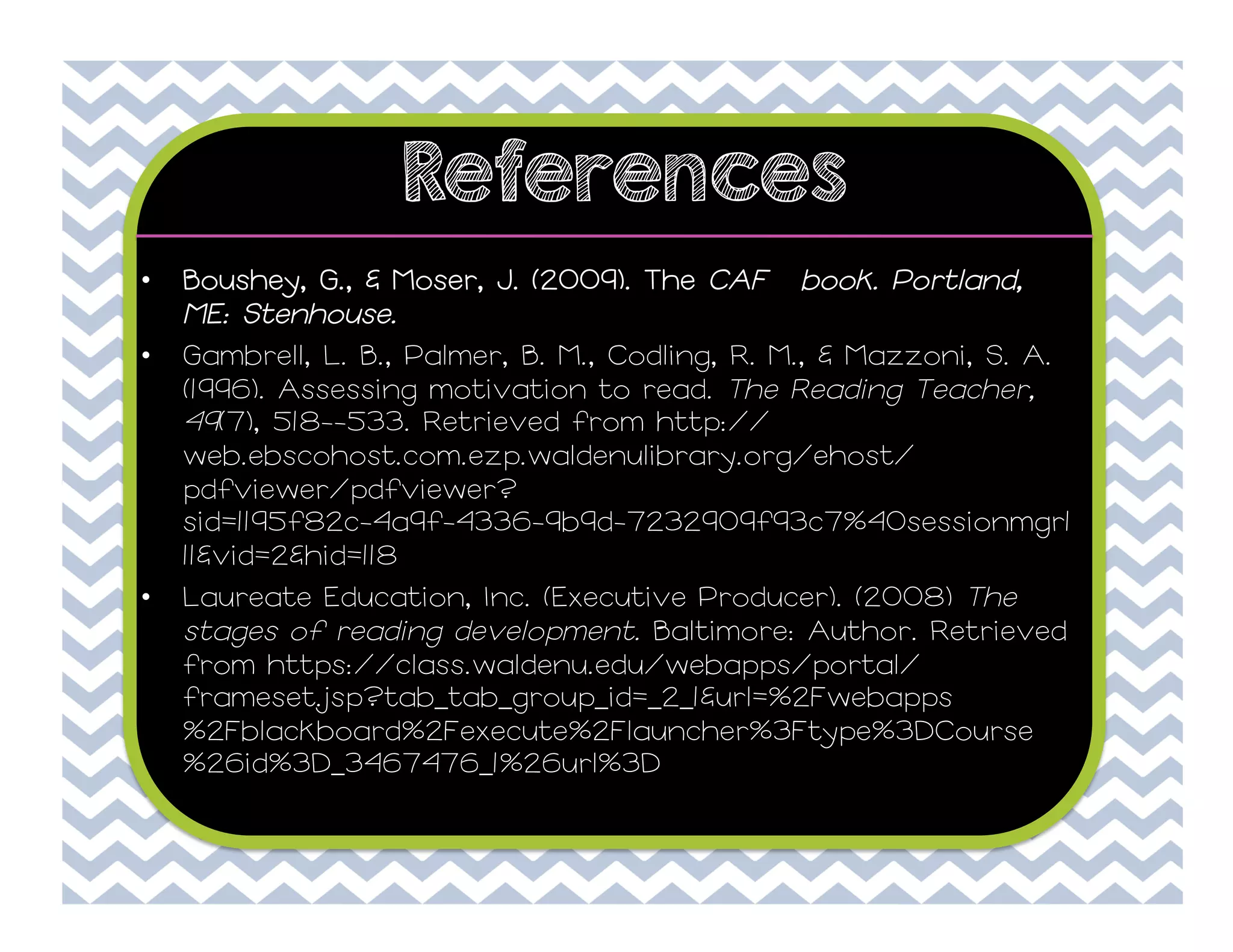 References
• 

Boushey, G., & Moser, J. (2009). The CAFÉ book. Portland,
ME: Stenhouse.

• 

Gambrell, L. B., Palmer, B. M., Codling, R. M., & Mazzoni, S. A.
(1996). Assessing motivation to read. The Reading Teacher,
49(7), 518--533. Retrieved from http://
web.ebscohost.com.ezp.waldenulibrary.org/ehost/
pdfviewer/pdfviewer?
sid=1195f82c-4a9f-4336-9b9d-7232909f93c7%40sessionmgr1
11&vid=2&hid=118
Laureate Education, Inc. (Executive Producer). (2008) The
stages of reading development. Baltimore: Author. Retrieved
from https://class.waldenu.edu/webapps/portal/
frameset.jsp?tab_tab_group_id=_2_1&url=%2Fwebapps
%2Fblackboard%2Fexecute%2Flauncher%3Ftype%3DCourse
%26id%3D_3467476_1%26url%3D

• 

 