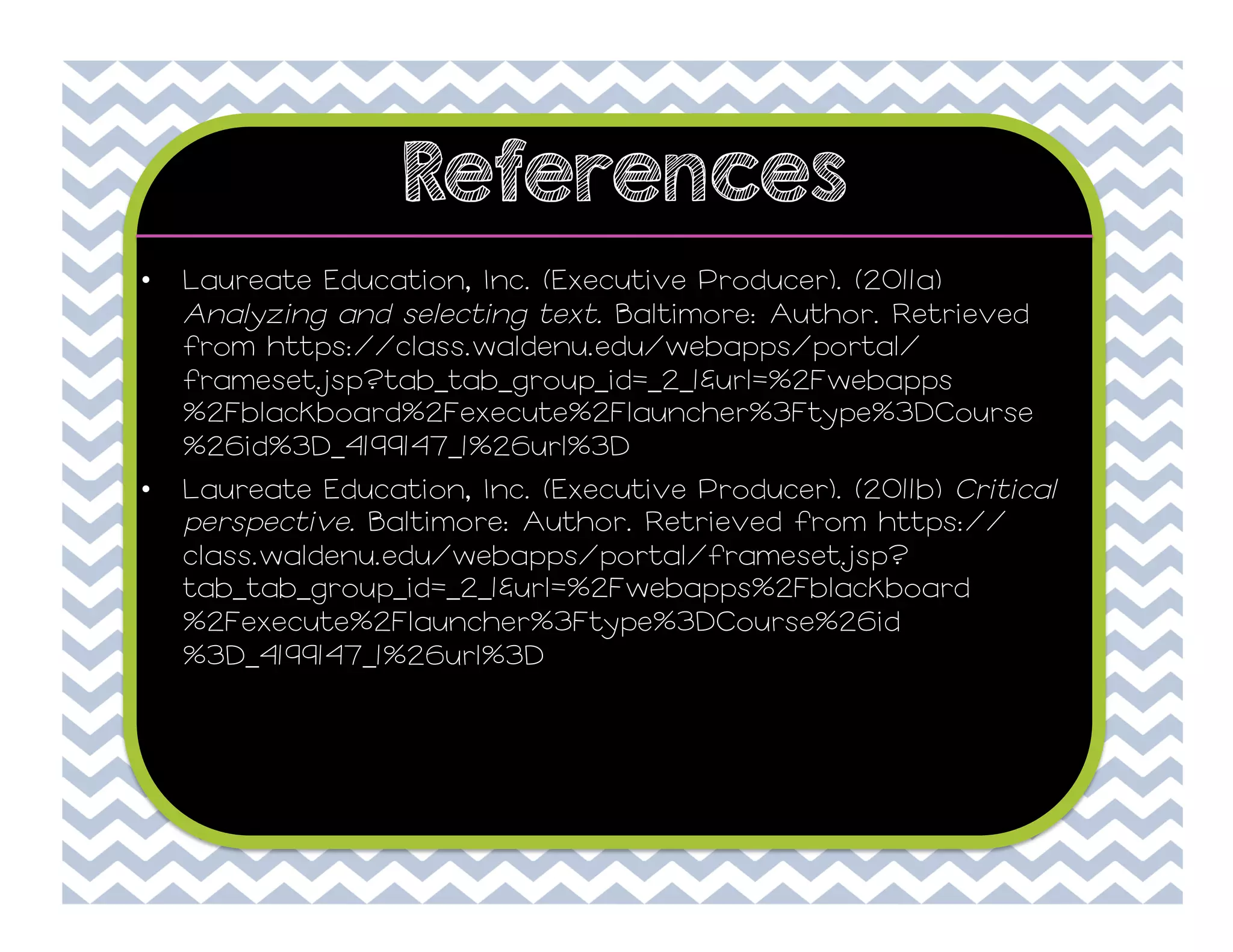 References
• 

Laureate Education, Inc. (Executive Producer). (2011a)
Analyzing and selecting text. Baltimore: Author. Retrieved
from https://class.waldenu.edu/webapps/portal/
frameset.jsp?tab_tab_group_id=_2_1&url=%2Fwebapps
%2Fblackboard%2Fexecute%2Flauncher%3Ftype%3DCourse
%26id%3D_4199147_1%26url%3D

• 

Laureate Education, Inc. (Executive Producer). (2011b) Critical
perspective. Baltimore: Author. Retrieved from https://
class.waldenu.edu/webapps/portal/frameset.jsp?
tab_tab_group_id=_2_1&url=%2Fwebapps%2Fblackboard
%2Fexecute%2Flauncher%3Ftype%3DCourse%26id
%3D_4199147_1%26url%3D

 