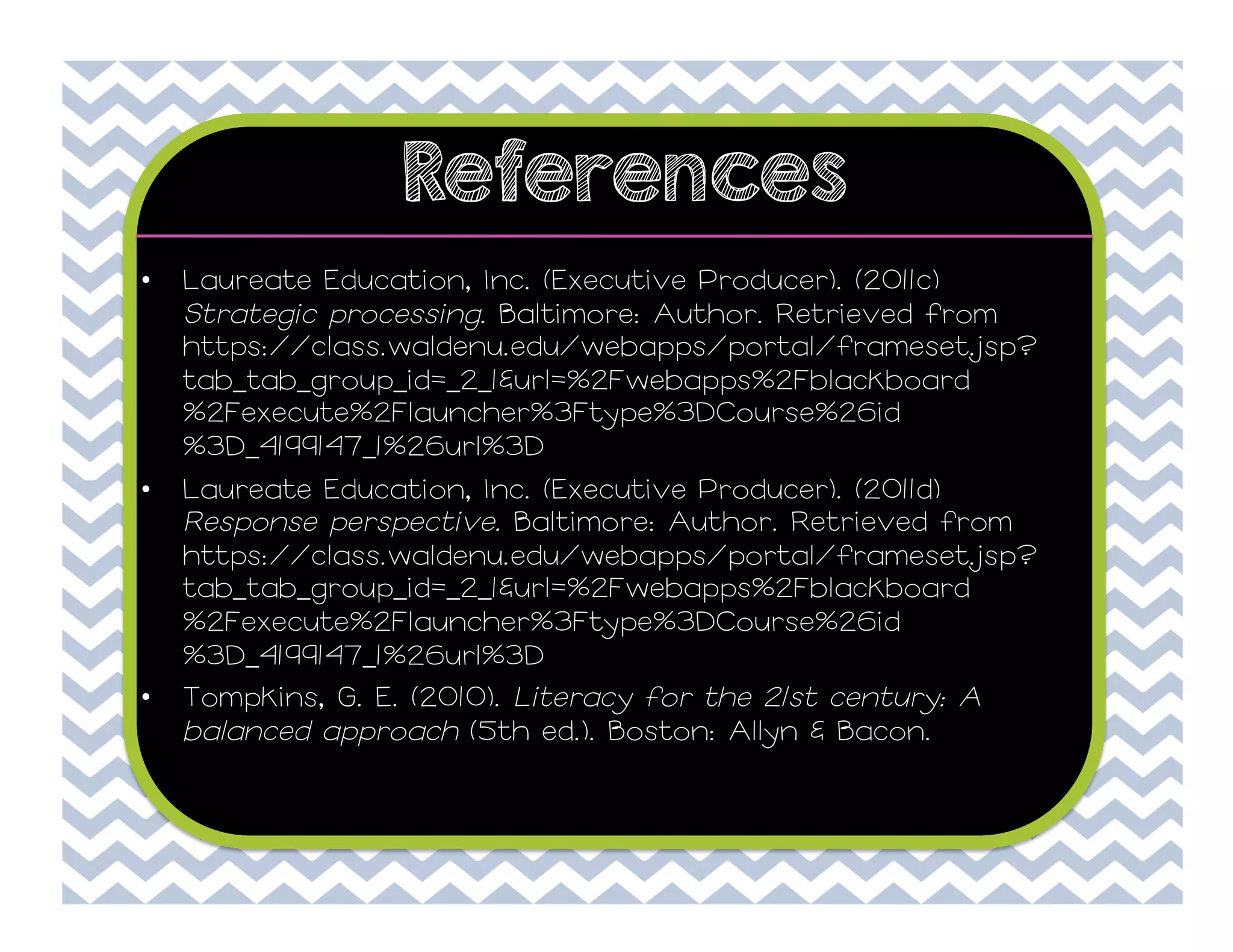 References
• 

Laureate Education, Inc. (Executive Producer). (2011c)
Strategic processing. Baltimore: Author. Retrieved from
https://class.waldenu.edu/webapps/portal/frameset.jsp?
tab_tab_group_id=_2_1&url=%2Fwebapps%2Fblackboard
%2Fexecute%2Flauncher%3Ftype%3DCourse%26id
%3D_4199147_1%26url%3D

• 

Laureate Education, Inc. (Executive Producer). (2011d)
Response perspective. Baltimore: Author. Retrieved from
https://class.waldenu.edu/webapps/portal/frameset.jsp?
tab_tab_group_id=_2_1&url=%2Fwebapps%2Fblackboard
%2Fexecute%2Flauncher%3Ftype%3DCourse%26id
%3D_4199147_1%26url%3D
Tompkins, G. E. (2010). Literacy for the 21st century: A
balanced approach (5th ed.). Boston: Allyn & Bacon.

• 

 