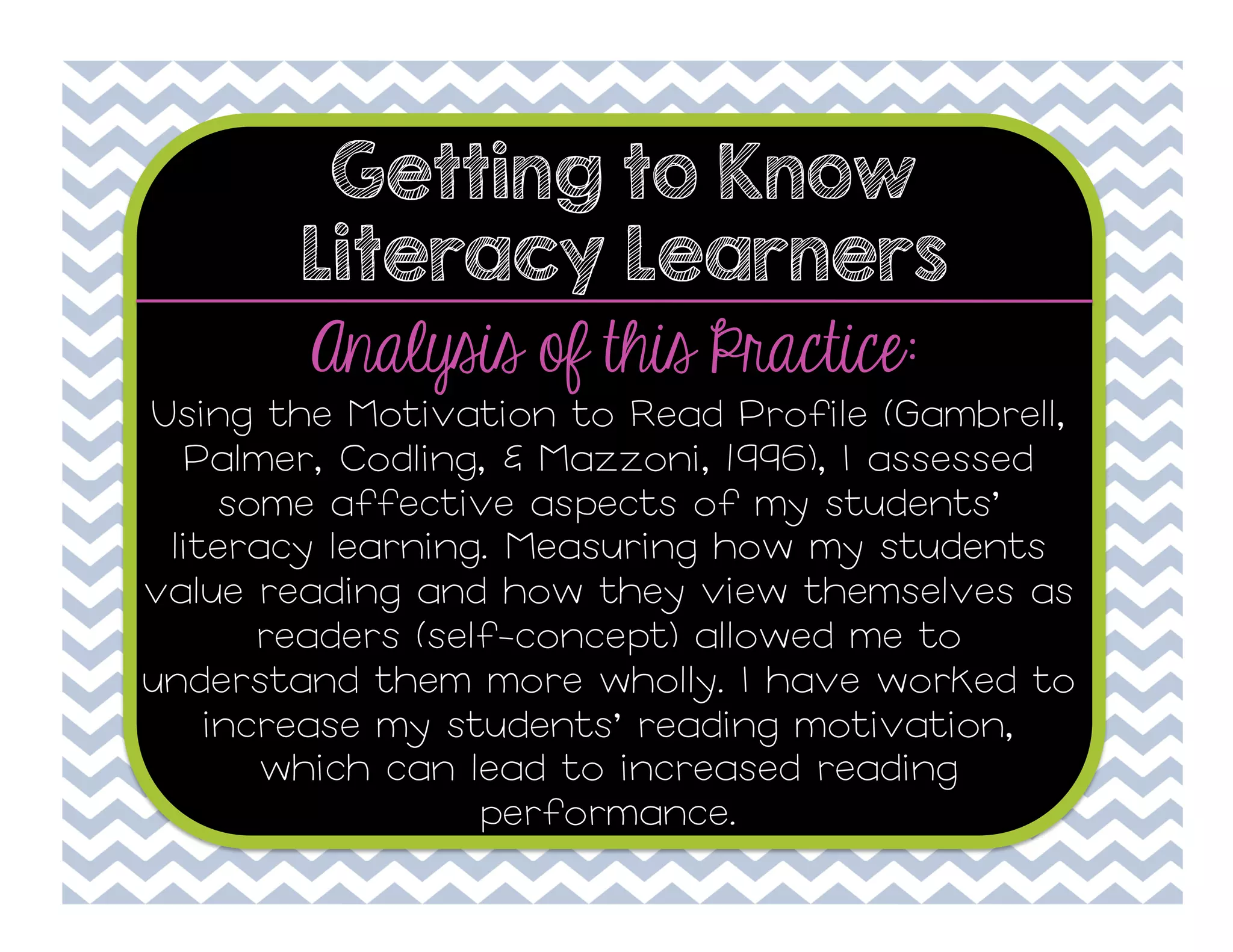 Getting to Know
Literacy Learners

Analysis of this Practice:
Using the Motivation to Read Profile (Gambrell,
Palmer, Codling, & Mazzoni, 1996), I assessed
some affective aspects of my students’
literacy learning. Measuring how my students
value reading and how they view themselves as
readers (self-concept) allowed me to
understand them more wholly. I have worked to
increase my students’ reading motivation,
which can lead to increased reading
performance.

 