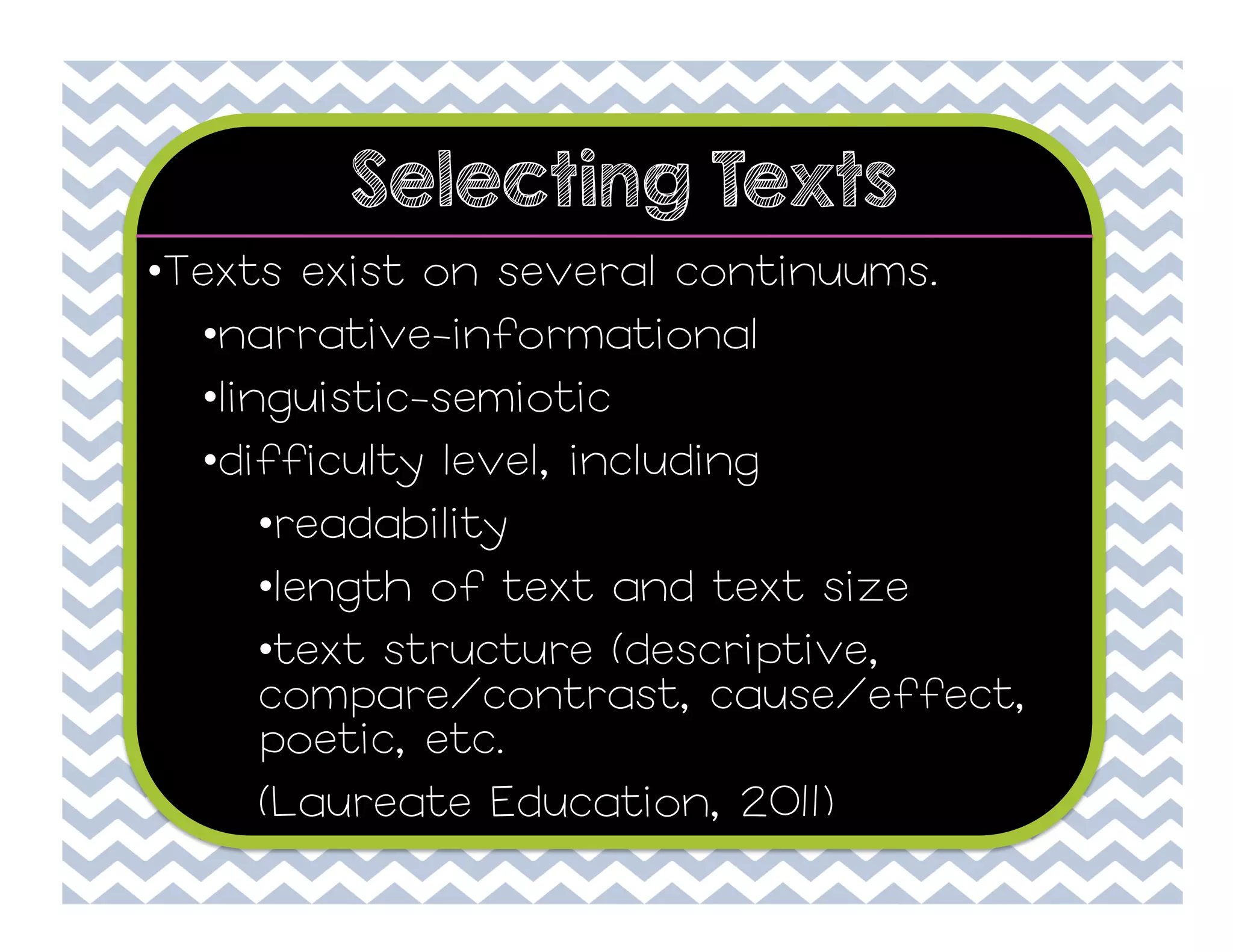 Selecting Texts
• Texts exist on several continuums.
• narrative-informational
• linguistic-semiotic
• difficulty level, including
• readability
• length of text and text size
• text structure (descriptive,
compare/contrast, cause/effect,
poetic, etc.
(Laureate Education, 2011)

 
