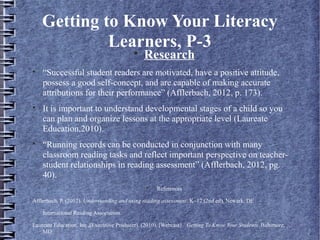 Getting to Know Your Literacy
Learners, P-3
Research

“Successful student readers are motivated, have a positive attitude,
possess a good self-concept, and are capable of making accurate
attributions for their performance” (Afflerbach, 2012, p. 173).

It is important to understand developmental stages of a child so you
can plan and organize lessons at the appropriate level (Laureate
Education,2010).

“Running records can be conducted in conjunction with many
classroom reading tasks and reflect important perspective on teacher-
student relationships in reading assessment” (Afflerbach, 2012, pg.
40).

References
Afflerbach, P. (2012). Understanding and using reading assessment, K–12 (2nd ed). Newark, DE
International Reading Association.
Laureate Education, Inc.,(Executive Producer). (2010). [Webcast}. Getting To Know Your Students. Baltimore,
MD:
 