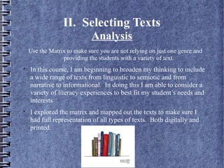 II. Selecting Texts
Analysis
Use the Matrix to make sure you are not relying on just one genre and
providing the students with a variety of text.

In this course, I am beginning to broaden my thinking to include
a wide range of texts from linguistic to semiotic and from
narrative to informational. In doing this I am able to consider a
variety of literacy experiences to best fit my student’s needs and
interests

I explored the matrix and mapped out the texts to make sure I
had full representation of all types of texts. Both digitally and
printed.
 