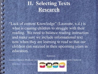 II. Selecting Texts
Research
“Lack of content Knowledge” (Laureate, n.d.) is
what is causing children to struggle with their
reading. We need to balance reading instruction
and make sure we include informational text
now when they are learning to read so that our
children can succeed in their upcoming years in
education.

References
Laureate Education (Producer). (n.d.a). Analyzing and selecting text [Video file]. Retrieved
from https://class.waldenu.edu
 