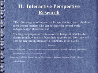 II. Interactive Perspective
Research

“The ultimate goal of Interactive Perspective is to teach children
to be literate learners who can navigate the textual world
independently” (Laureate, n.d.)

“Setting the purpose activates a mental blueprint, which aids in
determining how readers focus their attention and how they will
sort out relevant information” (Tompkins, 2010, p.268).

References
Laureate Education (Producer). (n.d.a). Interactive perspective: Strategic processing. [Video file].
Retrieved from https://class.waldenu.edu
Tompkins, G. (2010). Literacy for the 21st Century: A Balanced Approach. (5th ed.). Boston:
Allyn & Bacon
 