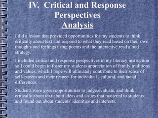 IV. Critical and Response
Perspectives
Analysis

I did a lesson that provided opportunities for my students to think
critically about text and respond to what they read based on their own
thoughts and feelings using poems and the interactive read aloud
strategy.

I included critical and response perspectives in my literacy instruction
so I could begin to foster my students appreciation of family traditions
and values, which I hope will ultimately contribute to their sense of
self-esteem and their respect for individual , cultural, and racial
differences.

Students were given opportunities to judge,evaluate, and think
critically about text about ideas and issues that mattered to students
and found out about students' identities and interests.
 
