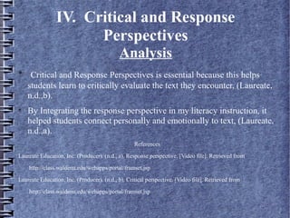 IV. Critical and Response
Perspectives
Analysis

Critical and Response Perspectives is essential because this helps
students learn to critically evaluate the text they encounter, (Laureate,
n.d.,b).

By Integrating the response perspective in my literacy instruction, it
helped students connect personally and emotionally to text, (Laureate,
n.d.,a).
References
Laureate Education, Inc. (Producer). (n.d., a). Response perspective. [Video file]. Retrieved from
http://class.waldenu.edu/webapps/portal/framset.jsp
Laureate Education, Inc. (Producer). (n.d., b). Critical perspective. [Video file]. Retrieved from
http://class.waldenu.edu/webapps/portal/framset.jsp
 