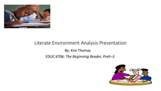 Literate Environment Analysis Presentation 
By: Kim Thomas 
EDUC 6706: The Beginning Reader, PreK–3 
 