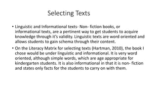 Selecting Texts 
• Linguistic and Informational texts- Non- fiction books, or 
informational texts, are a pertinent way to get students to acquire 
knowledge through it’s validity. Linguistic texts are word oriented and 
allows students to gain schema through their content. 
• On the Literacy Matrix for selecting texts (Hartman, 2010), the book I 
chose would be under linguistic and informational. It is very word 
oriented, although simple words, which are age appropriate for 
kindergarten students. It is also informational in that it is non- fiction 
and states only facts for the students to carry on with them. 
 