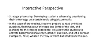 Interactive Perspective 
• Strategic processing- Developing student’s schema by questioning 
their knowledge on a certain topic using picture walks. 
• In the stage of pre-reading, students prepare to read by setting 
purposes, thinking about the topic and genre of the text, and 
planning for the reading experience. This allows the students to 
activate background knowledge, predict, question, and set a purpose 
(Tompkins, 2010) which is the way in which I utilized this technique. 
 