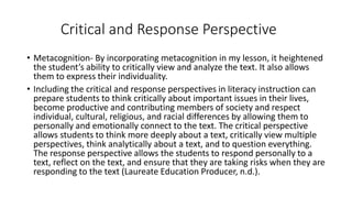 Critical and Response Perspective 
• Metacognition- By incorporating metacognition in my lesson, it heightened 
the student’s ability to critically view and analyze the text. It also allows 
them to express their individuality. 
• Including the critical and response perspectives in literacy instruction can 
prepare students to think critically about important issues in their lives, 
become productive and contributing members of society and respect 
individual, cultural, religious, and racial differences by allowing them to 
personally and emotionally connect to the text. The critical perspective 
allows students to think more deeply about a text, critically view multiple 
perspectives, think analytically about a text, and to question everything. 
The response perspective allows the students to respond personally to a 
text, reflect on the text, and ensure that they are taking risks when they are 
responding to the text (Laureate Education Producer, n.d.). 
 
