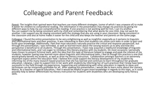 Colleague and Parent Feedback 
Parent: The insights that I gained were that teachers use many different strategies, (some of which I was unaware of) to make 
it easier for children to comprehend reading. The information in the presentation may change my practices by giving me 
different ways to help my son comprehend his reading. If one practice is not working well for him, I can try another. 
You can support me by being consistent with my child and remembering that what works for one child, may not work for 
another. I can support you by staying consistent with the strategy that you are using in your classroom. Being consistent in 
the classroom and also at home makes it easier for the child and also keeps the teacher and parents on the same page. 
Colleague: I found the entire presentation to be very enlightening as well as insightful, especially as it pertains to linguistic 
and informational texts and their practices. It was interesting to learn that students can utilize such texts in order to gain and 
build upon knowledge. Additionally, I feel that most educators naturally practice the critical and response perspective, but 
through this presentation, I was reminded, as well as learned more about the varying reasons as to why and how this 
perspective is beneficial to all students. Through this presentation, I have now acquired a newfound knowledge of linguistic 
and informational texts, and I am eager to introduce this literary practice with my students. On most occasions I personally 
have chosen to present fictional texts, with the idea that this type of literature helped to engage and peak the interest of my 
students; however having now learned more about linguistic and informational texts, I feel as though this practice is one that 
would greatly benefit my students, as well as drive my literacy instruction. Collaboration amongst teachers is an extremely 
important aspect within the education field. I believe Kim could support the literacy development of my students by 
informing me of the many research based practices that she has learned and continues to learn throughout her graduate 
education. Likewise, I plan to support Kim in her work with students by informing her of such practices that I know have been 
successful in the field through my experiences. Supporting and collaborating with other educators in regards to ideas and 
techniques can be immensely profitable for all. After viewing this presentation, I would like to learn more about the Literacy 
Matrix. As a teacher of Special Education, I feel it would be helpful to gain more knowledge in regards to this topic, as it could 
possibly help to better differentiate my literary instruction for students with disabilities who are developing early literacy 
skills. 
• 
