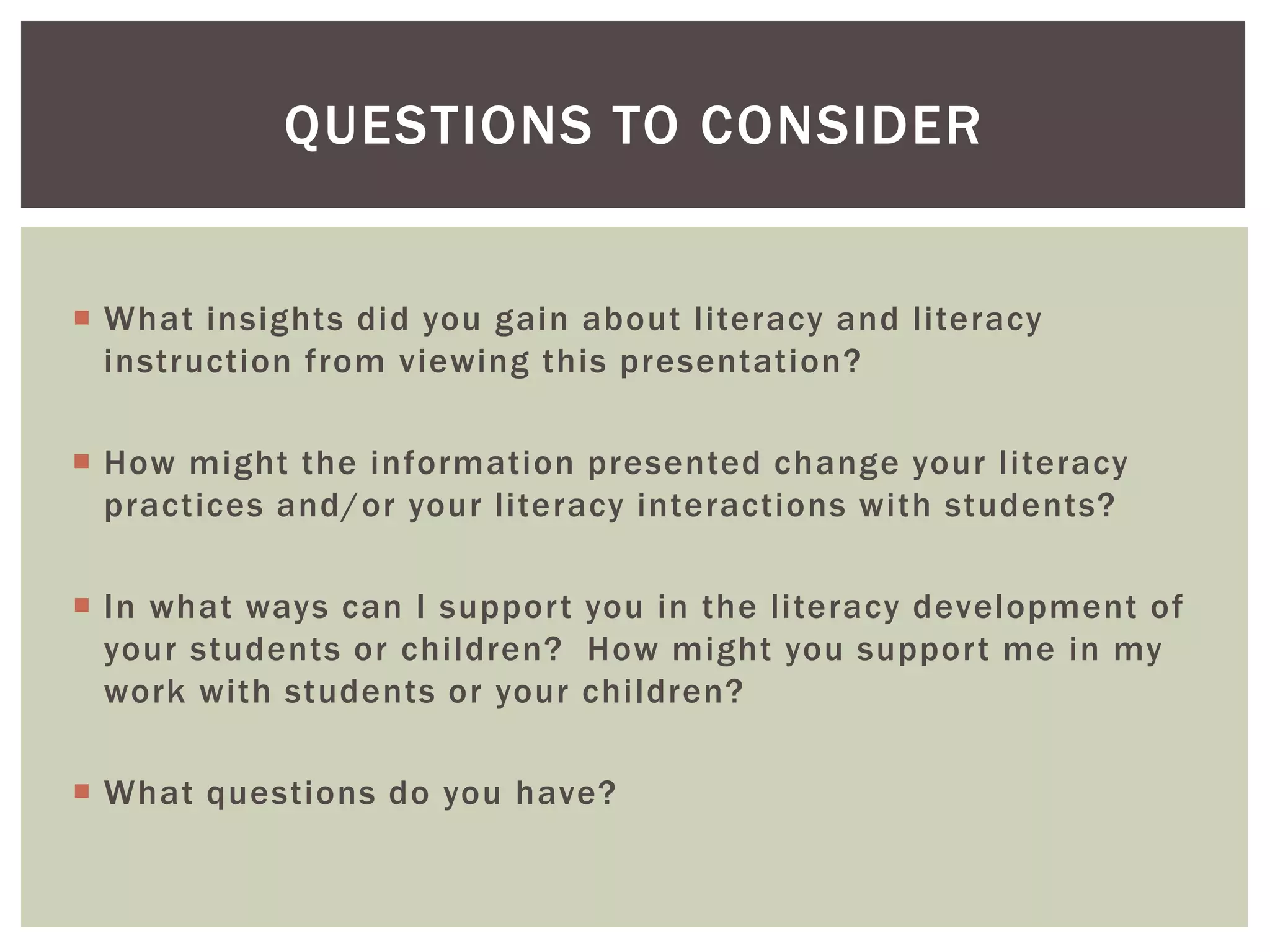 QUESTIONS TO CONSIDER 
 What insights did you gain about l iteracy and l iteracy 
instruction from viewing this presentation? 
 How might the information presented change your l iteracy 
practices and/or your l iteracy interactions with students? 
 In what ways can I suppor t you in the l iteracy development of 
your students or chi ldren? How might you suppor t me in my 
work with students or your chi ldren? 
 What questions do you have? 
 