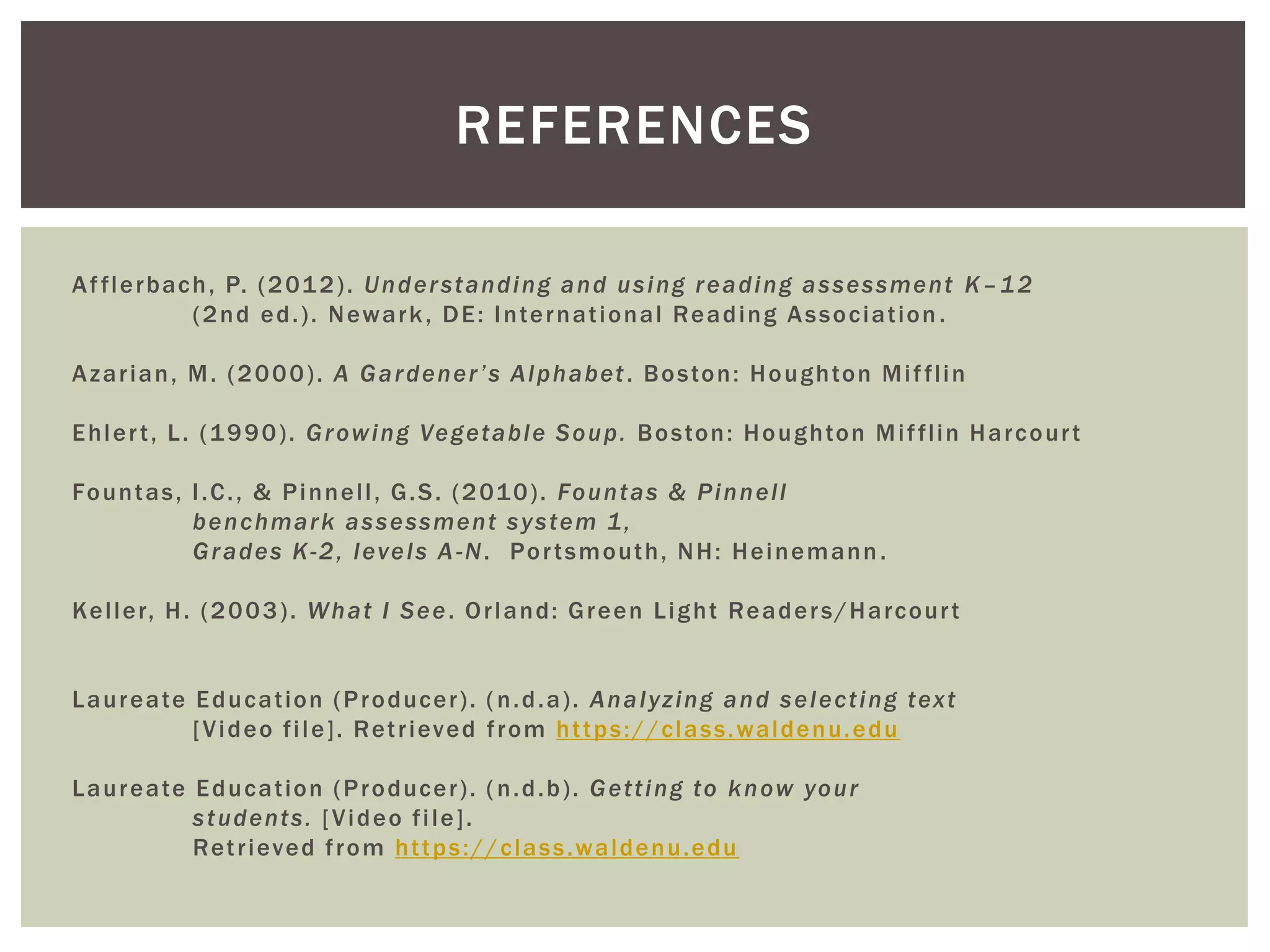REFERENCES 
Af f lerbach, P. (2012) . Under standing and using reading assessment K–12 
(2nd ed. ) . Newark, DE: Internat ional Reading Associat ion . 
Azar ian, M. (2000) . A G a r d e n e r ’ s A l p h a b e t . Boston: Houghton Mi f f l in 
Ehler t , L. (1990) . Growing Vegetable Soup. Boston: Houghton Mi f f l in Harcour t 
Fountas, I .C. , & Pinnel l , G.S. (2010) . Fountas & Pinnel l 
benchmark as sessment s ys tem 1, 
Grades K-2, levels A-N. Por tsmouth, NH: Heinemann . 
Kel ler, H. (2003) . What I See. Or land: Green Light Reader s/Harcour t 
Laureate Educat ion (Producer ) . ( n.d.a) . Analyz ing and select ing text 
[Video f i le] . Ret r ieved f rom ht tps://class.waldenu.edu 
Laureate Educat ion (Producer ) . ( n.d.b) . Get t ing to know your 
s tudents. [Video f i le] . 
Ret r ieved f rom ht tps://class.waldenu.edu 
 