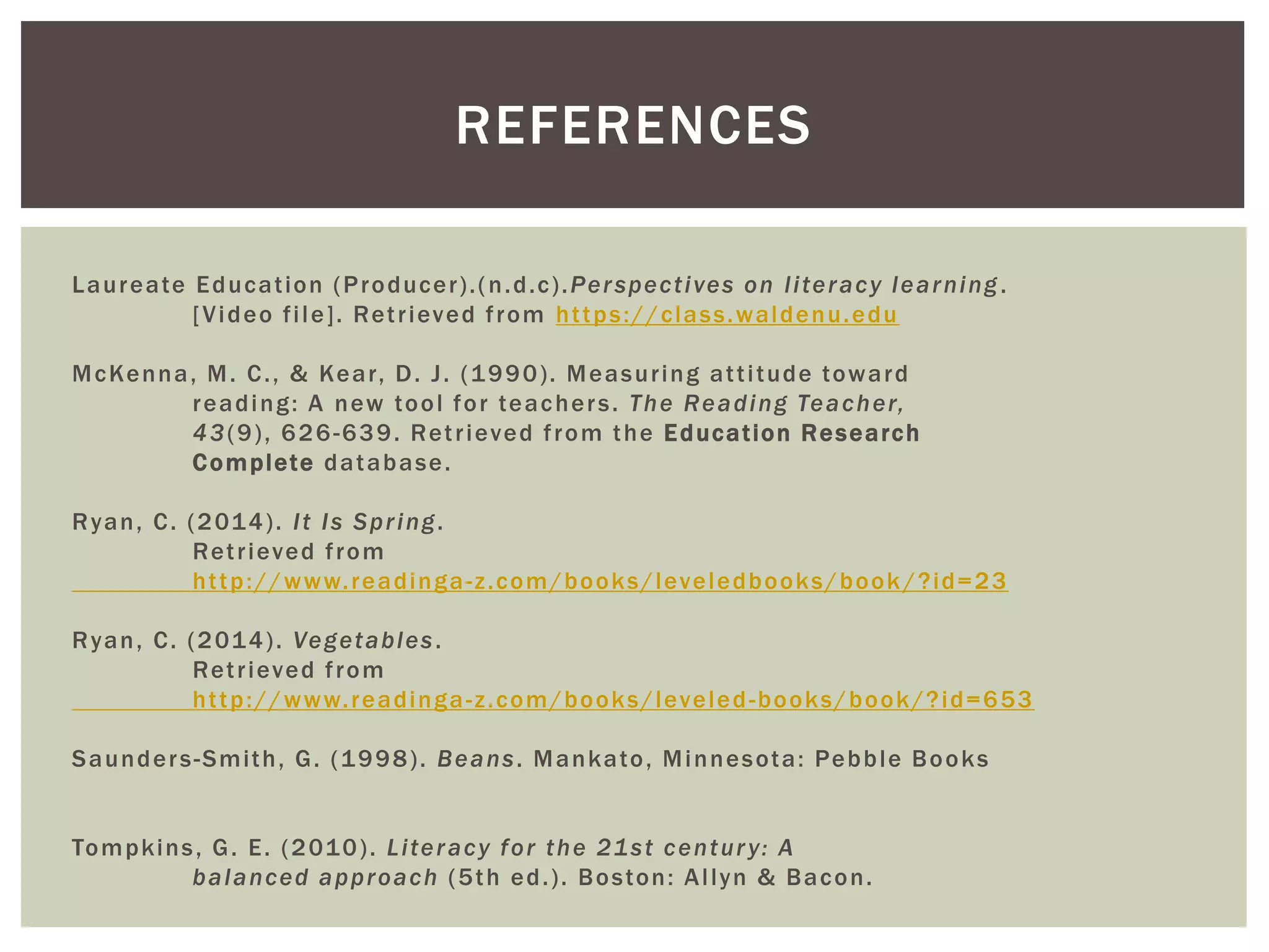 REFERENCES 
Laureate Educat ion (Producer ) . (n.d.c) .Per spect ives on l i teracy learning . 
[Video f i le] . Ret r ieved f rom ht tps://class.waldenu.edu 
McKenna, M. C. , & Kear , D. J . (1990) . Measur ing at t i tude toward 
reading: A new tool for teacher s. The Reading Teacher, 
43(9) , 626-639. Ret r ieved f rom the Educat ion Research 
Complete database. 
Ryan, C. (2014) . I t Is Spr ing. 
Ret r ieved f rom 
ht tp://www. readinga-z .com/books/leveledbooks/book /?id=23 
Ryan, C. (2014) . Vegetables . 
Ret r ieved f rom 
ht tp://www. readinga-z .com/books/leveled-books/book/?id=653 
Saunder s-Smi th, G. (1998) . Beans. Mankato, Minnesota: Pebble Books 
Tompkins , G. E. (2010) . Li teracy for the 21st centur y: A 
balanced approach (5th ed. ) . Boston: Al lyn & Bacon. 
