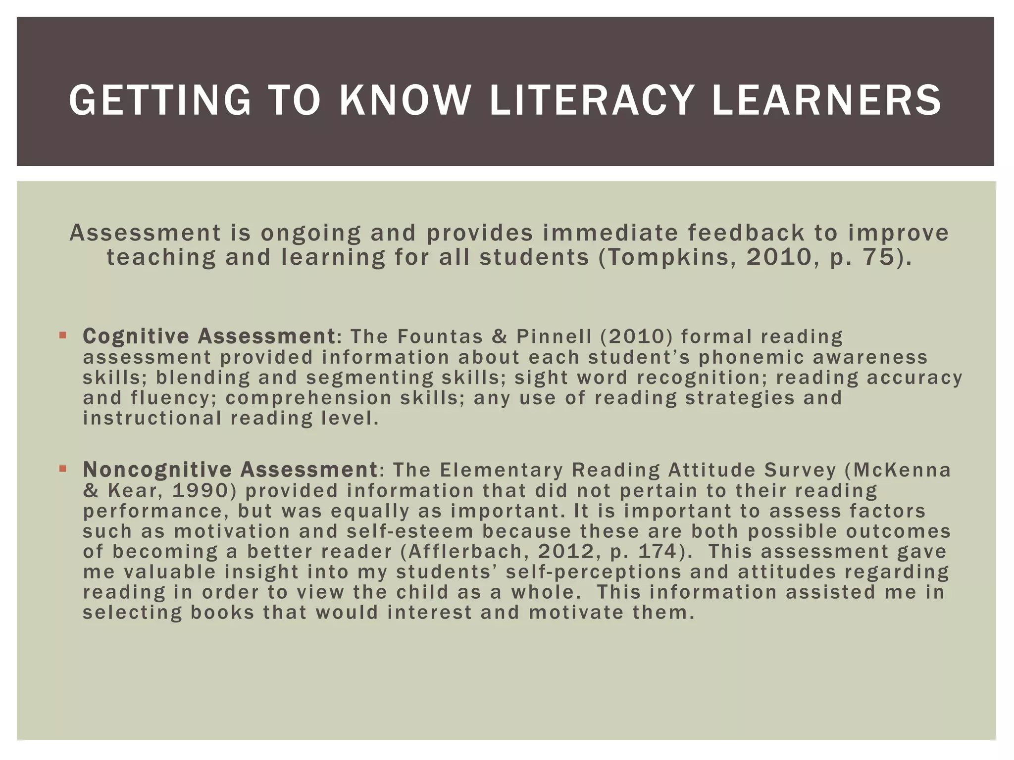 GETTING TO KNOW LITERACY LEARNERS 
Assessment is ongoing and provides immediate feedback to improve 
teaching and learning for al l students (Tompkins, 2010, p. 75) . 
 Cogni t ive Assessment : The Fountas & Pinnel l (2010) formal reading 
a s s e s sme n t p r o v i d e d i n f o rma t i o n a b o u t e a c h s t u d e n t ’ s p h o n emi c a w a r e n e s s 
ski l ls; blending and segment ing ski l ls; sight word recogni t ion; reading accuracy 
and f luency; comprehension ski l ls; any use of reading st rategies and 
inst ruct ional reading level . 
 Noncogni t ive Assessment : The Elementar y Reading At t i tude Sur vey (McKenna 
& Kear, 1990) provided informat ion that did not per tain to thei r reading 
per formance, but was equal ly as impor tant . I t is impor tant to assess factor s 
such as mot ivat ion and sel f-esteem because these are both possible outcomes 
of becoming a bet ter reader (Af f lerbach, 2012, p. 174) . This assessment gave 
me v a l u a b l e i n s i g h t i n t o my s t u d e n t s ’ s e l f-percept ions and at t i tudes regarding 
reading in order to view the chi ld as a whole. This informat ion assisted me in 
select ing books that would interest and mot ivate them. 
 
