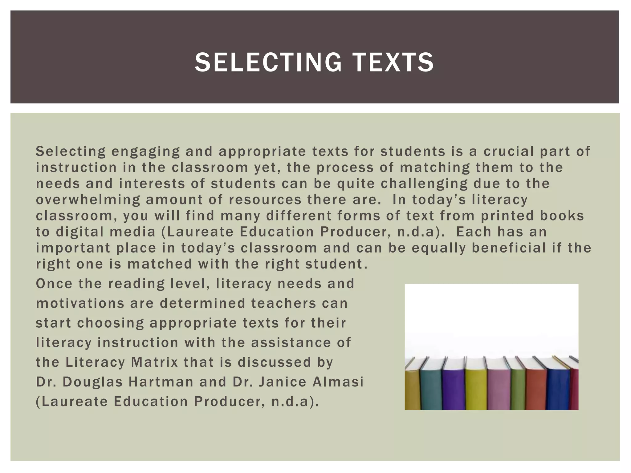 SELECTING TEXTS 
Select ing engaging and appropriate texts for students is a crucial par t of 
inst ruct ion in the classroom yet , the process of matching them to the 
needs and interests of students can be qui te chal lenging due to the 
overwhelming amount of resources there are. In to d a y ’ s l i t e r a c y 
classroom, you wi l l f ind many di f ferent forms of text f rom pr inted books 
to digi tal media (Laureate Educat ion Producer, n.d.a) . Each has an 
imp o r t a n t p l a c e i n to d a y ’ s c l a s s r o om a n d c a n b e e q u a l l y b e n e f i c i a l i f t h e 
r ight one is matched wi th the r ight student . 
Once the reading level , l i teracy needs and 
mot ivat ions are determined teachers can 
star t choosing appropriate texts for thei r 
l i teracy inst ruct ion wi th the assistance of 
the Li teracy Mat r ix that is discussed by 
Dr. Douglas Har tman and Dr. Janice Almasi 
(Laureate Educat ion Producer, n.d.a) . 
 