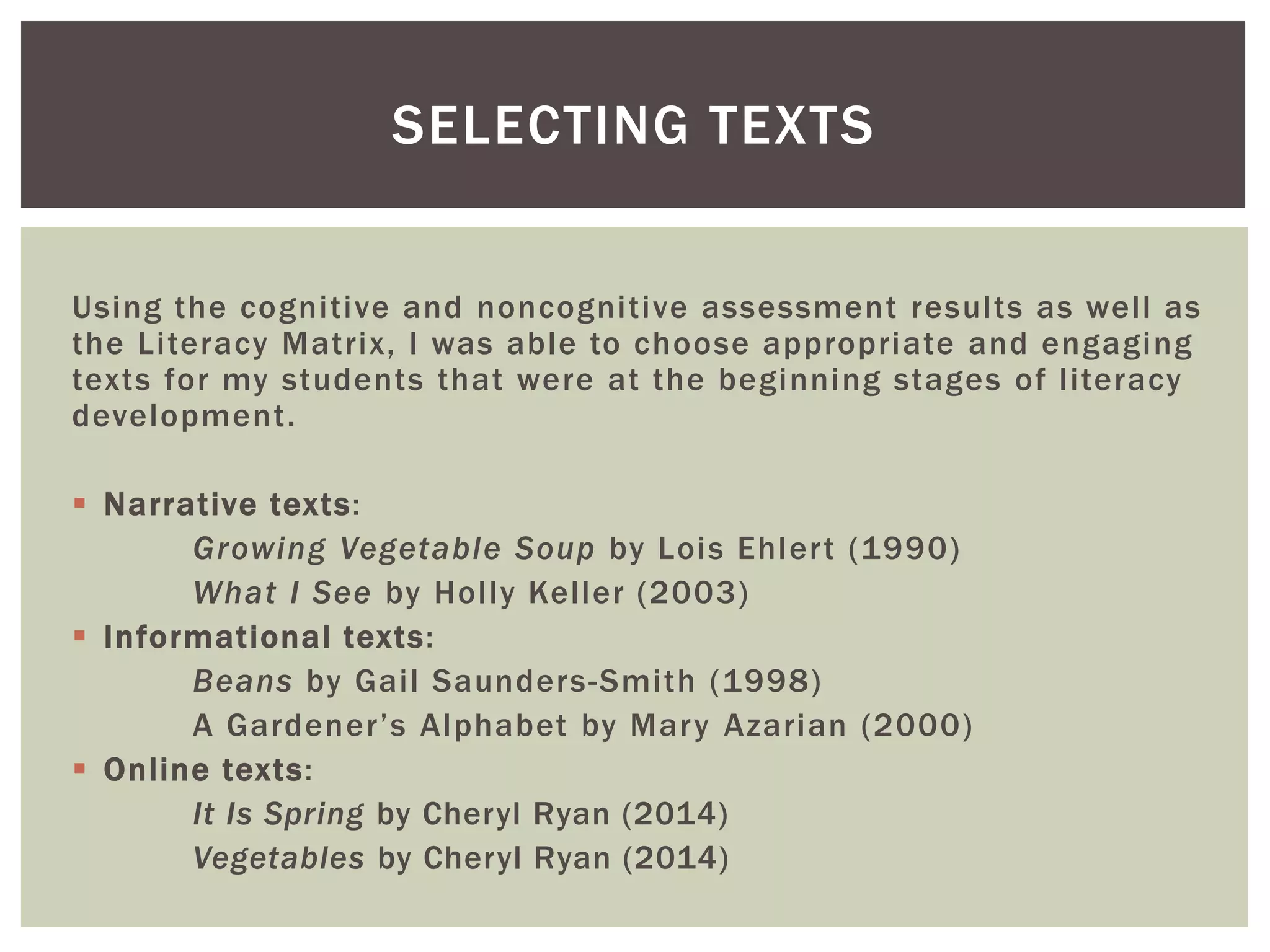 SELECTING TEXTS 
Using the cogni tive and noncogni tive assessment resul ts as wel l as 
the Li teracy Matrix, I was able to choose appropriate and engaging 
texts for my students that were at the beginning stages of l i teracy 
development . 
 Narrat ive texts: 
Growing Vegetable Soup by Lois Ehler t (1990) 
What I See by Hol ly Kel ler (2003) 
 Informat ional texts: 
Beans by Gai l Saunders-Smi th (1998) 
A Garde n e r ’s Al ph abet by Mar y Azarian (2000) 
 Onl ine texts: 
It Is Spring by Cheryl Ryan (2014) 
Vegetables by Cheryl Ryan (2014) 
 