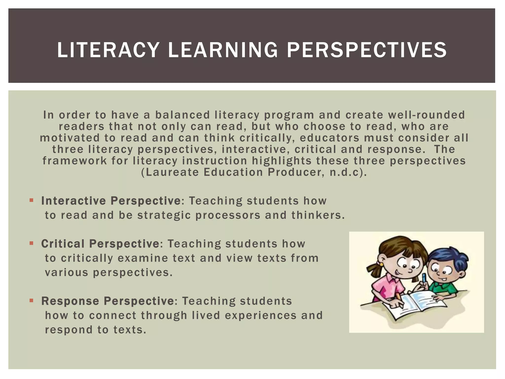 LITERACY LEARNING PERSPECTIVES 
In order to have a balanced l i teracy program and create wel l - rounded 
readers that not only can read, but who choose to read, who are 
mot ivated to read and can think cr i t ical ly, educators must consider al l 
three l i teracy perspect ives, interact ive, cr i t ical and response. The 
f ramework for l i teracy inst ruct ion highl ights these three perspect ives 
(Laureate Educat ion Producer, n.d.c) . 
 Interact ive Perspect ive: Teaching students how 
to read and be st rategic processors and thinkers. 
 Cr i t ical Perspect ive: Teaching students how 
to cr i t ical ly examine text and view texts f rom 
var ious perspect ives. 
 Response Perspect ive: Teaching students 
how to connect through l ived exper iences and 
respond to texts. 
 