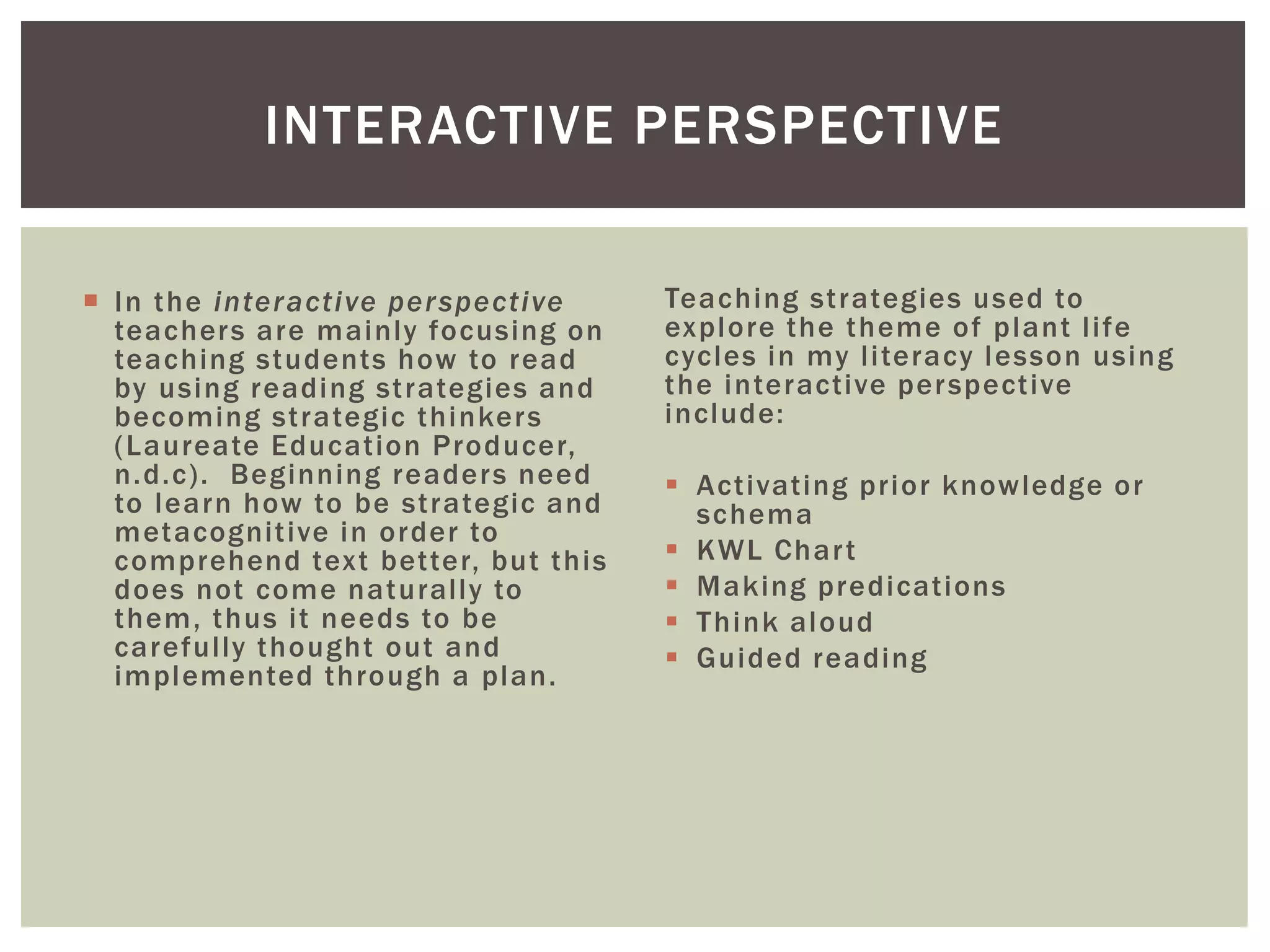 INTERACTIVE PERSPECTIVE 
 In the interact ive perspect ive 
teachers are mainly focusing on 
teaching students how to read 
by using reading st rategies and 
becoming st rategic thinkers 
(Laureate Educat ion Producer, 
n.d.c) . Beginning readers need 
to learn how to be st rategic and 
metacogni t ive in order to 
comprehend text bet ter, but this 
does not come natural ly to 
them, thus i t needs to be 
careful ly thought out and 
implemented through a plan. 
Teaching st rategies used to 
explore the theme of plant l i fe 
cycles in my l i teracy lesson using 
the interact ive perspect ive 
include: 
 Act ivat ing pr ior knowledge or 
schema 
 KWL Char t 
 Making predicat ions 
 Think aloud 
 Guided reading 
 
