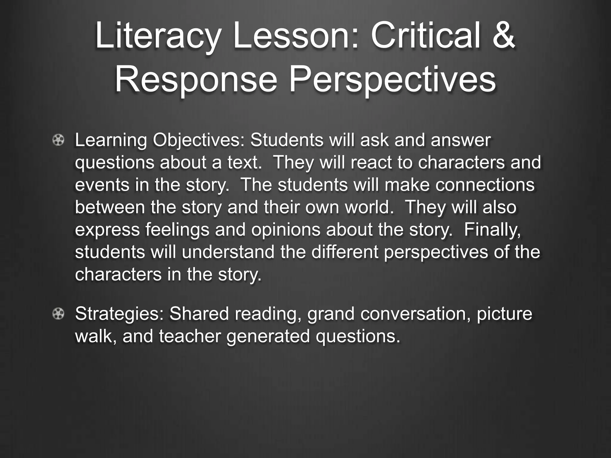Literacy Lesson: Critical &
      Response Perspectives
The Critical and Response Perspectives are vital to literacy
instruction. In the Critical Perspective, students critically
examine and evaluate text through multiple perspectives
(Laureate Education Inc., 2010b). The Response
Perspective allows students to be thoughtful and reflective
about texts.

In a recent lesson with kindergarten students, I was able to
incorporate both these perspectives using the book Enemy
Pie by Derek Munson. This book was chosen based upon a
recent school-wide activity about bullying that the students
participated in.
 