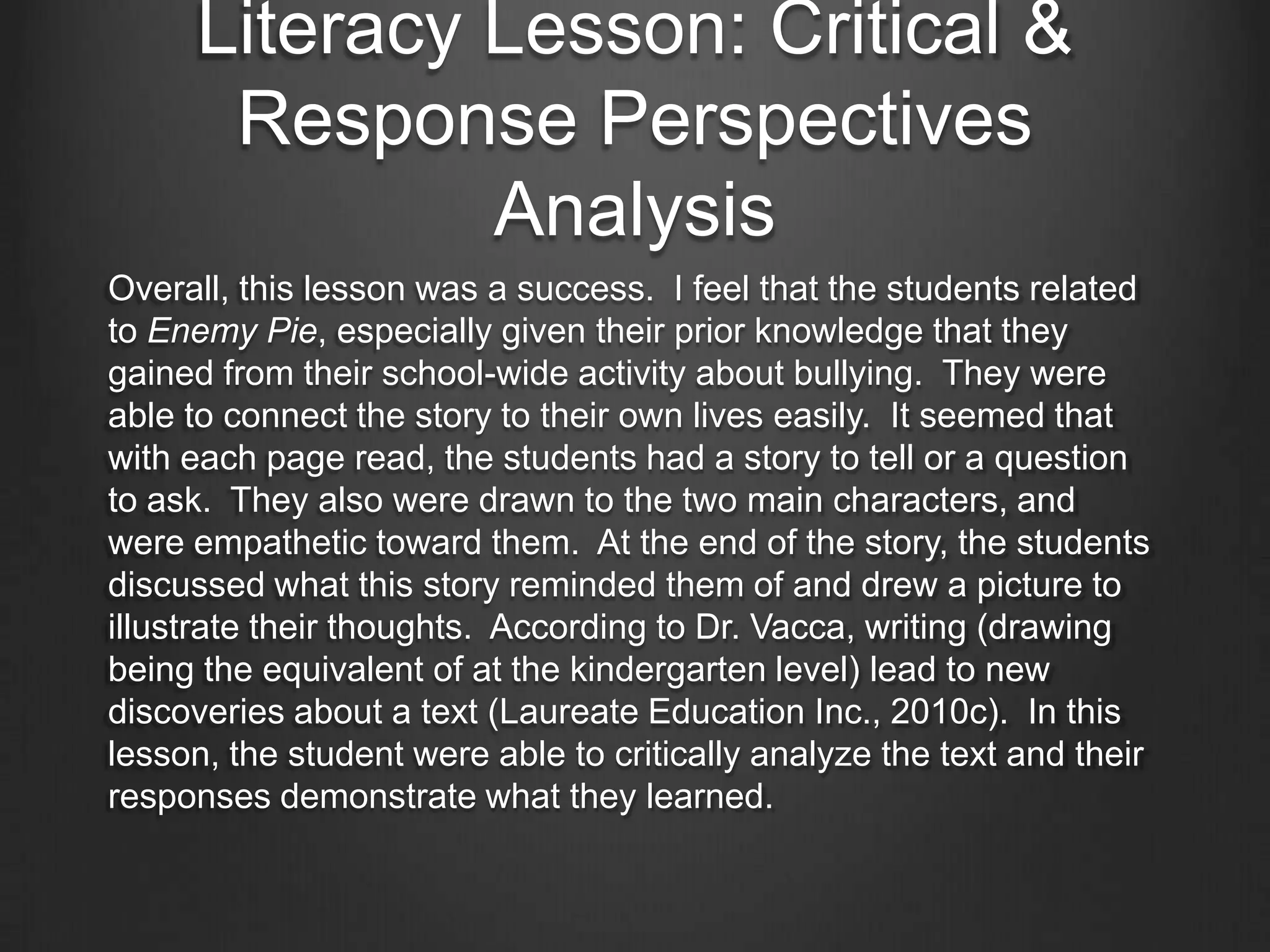 Literacy Lesson: Critical &
   Response Perspectives
Learning Objectives: Students will ask and answer
questions about a text. They will react to characters and
events in the story. The students will make connections
between the story and their own world. They will also
express feelings and opinions about the story.
Finally, students will understand the different perspectives
of the characters in the story.

Strategies: Shared reading, grand conversation, picture
walk, and teacher generated questions.
 