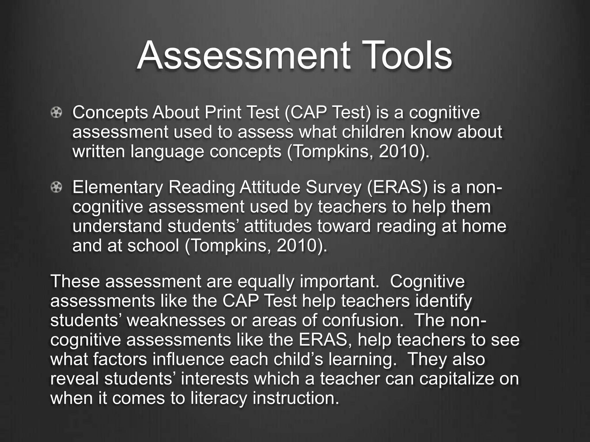 Getting to Know Literacy
                 Learners
    “Effective teachers understand how students learn” (Tompkins, 2009, p.5)

A combination of cognitive and non-cognitive tools is key to
accurately assess students’ literacy learning.

  Cognitive Assessments – Tools focused on the skills and
  strategies used by students as they develop as readers.
  These skills and strategies are those that students use in
  decoding, understanding words, and constructing
  meaning (Afflerbach, 2007).

  Non-Cognitive Assessments – Tools focused on assessing
  students’ motivation to read, the reader’s self-
  concept, reading attitudes, an reader attributions
  (Afflerbach, 2007).
 