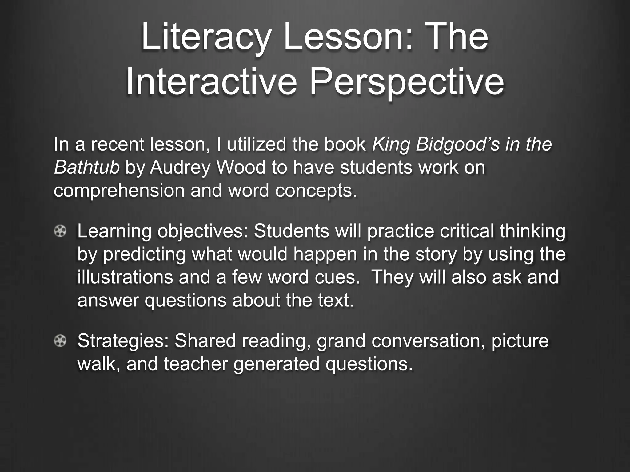 Literacy Lesson: The
         Interactive Perspective
The ultimate goal of the Interactive Perspective is to teach students
how to be literate learners who are able to navigate text
independently (Laureate Education Inc., 2010c). We want to teach
them to be strategic and metacognitive readers and writers. To do
so, it must be a part of all five pillars of reading instruction:

   Phonic Awareness

   Phonics & Concepts about Print

   Fluency

   Vocabulary

   Comprehension
 
