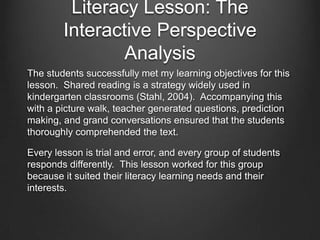 Literacy Lesson: The
        Interactive Perspective
In a recent lesson, I utilized the book King Bidgood’s in the
Bathtub by Audrey Wood to have students work on
comprehension and word concepts.

  Learning objectives: Students will practice critical thinking
  by predicting what would happen in the story by using the
  illustrations and a few word cues. They will also ask and
  answer questions about the text.

  Strategies: Shared reading, grand conversation, picture
  walk, and teacher generated questions.
 