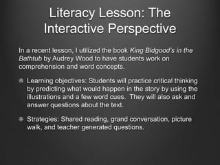 Literacy Lesson: The
         Interactive Perspective
The ultimate goal of the Interactive Perspective is to teach students
how to be literate learners who are able to navigate text
independently (Laureate Education Inc., 2010c). We want to teach
them to be strategic and metacognitive readers and writers. To do
so, it must be a part of all five pillars of reading instruction:

   Phonic Awareness

   Phonics & Concepts about Print

   Fluency

   Vocabulary

   Comprehension
 