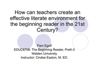 How can teachers create an effective literate environment for the beginning reader in the 21st Century? Pam Egolf EDUC6706: The Beginning Reader, PreK-3 Walden University Instructor: Cindee Easton, M. ED. 