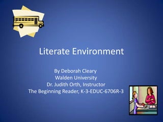 Literate Environment
By Deborah Cleary
Walden University
Dr. Judith Orth, Instructor
The Beginning Reader, K-3-EDUC-6706R-3
 