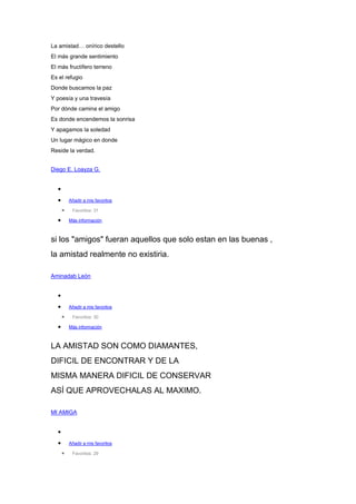 La amistad… onírico destello
El más grande sentimiento
El más fructífero terreno
Es el refugio
Donde buscamos la paz
Y poesía y una travesía
Por dónde camina el amigo
Es donde encendemos la sonrisa
Y apagamos la soledad
Un lugar mágico en donde
Reside la verdad.
Diego E. Loayza G.
Añadir a mis favoritos
Favoritos: 31
Más información
si los "amigos" fueran aquellos que solo estan en las buenas ,
la amistad realmente no existiria.
Aminadab León
Añadir a mis favoritos
Favoritos: 30
Más información
LA AMISTAD SON COMO DIAMANTES,
DIFICIL DE ENCONTRAR Y DE LA
MISMA MANERA DIFICIL DE CONSERVAR
ASÍ QUE APROVECHALAS AL MAXIMO.
MI AMIGA
Añadir a mis favoritos
Favoritos: 29
 