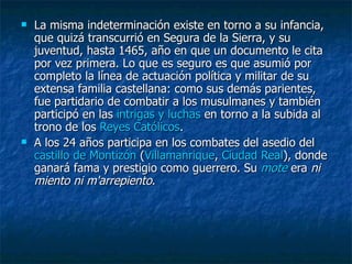 La misma indeterminación existe en torno a su infancia, que quizá transcurrió en Segura de la Sierra, y su juventud, hasta 1465, año en que un documento le cita por vez primera. Lo que es seguro es que asumió por completo la línea de actuación política y militar de su extensa familia castellana: como sus demás parientes, fue partidario de combatir a los musulmanes y también participó en las  intrigas y luchas  en torno a la subida al trono de los  Reyes Católicos . A los 24 años participa en los combates del asedio del  castillo de  Montizón  ( Villamanrique ,  Ciudad Real ), donde ganará fama y prestigio como guerrero. Su  mote  era  ni miento ni m'arrepiento . 