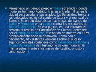 Permaneció un tiempo preso en  Baza  (Granada), donde murió su hermano Rodrigo, tras su entrada militar en la ciudad para ayudar a sus aliados, los Benavides, frente a los delegados regios (el conde de Cabra y el mariscal de Baena). Se enroló después con las tropas del bando de  Isabel  y  Fernando  en la  guerra  contra los partidarios de  Juana la  Beltraneja . En esa guerra, en una escaramuza cercana al castillo de Garcimuñoz en Cuenca, defendido por el  Marqués de Villena , fue herido de muerte en 1479, probablemente hacia la primavera. Como con el nacimiento, hay distintas versiones sobre el suceso: algunos cronistas coetáneos como  Hernando del Pulgar  y  Alonso de Palencia  dan testimonio de que murió en la misma pelea, frente a los muros del castillo, o justo a continuación. 1 