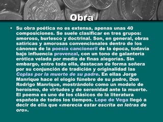 Obra Su obra poética no es extensa, apenas unas 40 composiciones. Se suele clasificar en tres grupos: amoroso, burlesco y doctrinal. Son, en general, obras satíricas y amorosas convencionales dentro de los cánones de la  poesía cancioneril  de la época, todavía bajo influencia  provenzal , con un tono de galantería erótica velada por medio de finas alegorías. Sin embargo, entre toda ella, destacan de forma señera por su conjunción de tradición y originalidad las  Coplas por la muerte de su padre . En ellas Jorge Manrique hace el elogio fúnebre de su padre, Don Rodrigo Manrique, mostrándolo como un modelo de heroísmo, de virtudes y de serenidad ante la muerte. El poema es uno de los clásicos de la literatura española de todos los tiempos.  Lope de Vega  llegó a decir de ella que « merecía estar escrita en letras de oro ». 