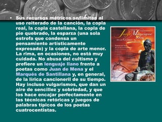 Sus recursos métricos se limitan al uso reiterado de la canción, la copla real, la copla castellana, la copla de pie quebrado, la esparza (una sola estrofa que condensa un pensamiento artísticamente expresado) y la copla de arte menor. La rima, en ocasiones, no está muy cuidada. No abusa del cultismo y prefiere un  lenguaje llano  frente a poetas como  Juan de  Mena  y el  Marqués de Santillana  y, en general, de la lírica cancioneril de su tiempo. Hay incluso vulgarismos, que dan un aire de sencillez y sobriedad, y que los hace encajar perfectamente en las técnicas retóricas y juegos de palabras típicos de los poetas cuatrocentistas. 